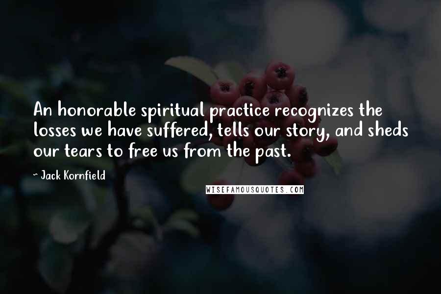 Jack Kornfield Quotes: An honorable spiritual practice recognizes the losses we have suffered, tells our story, and sheds our tears to free us from the past.