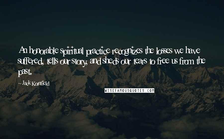 Jack Kornfield Quotes: An honorable spiritual practice recognizes the losses we have suffered, tells our story, and sheds our tears to free us from the past.