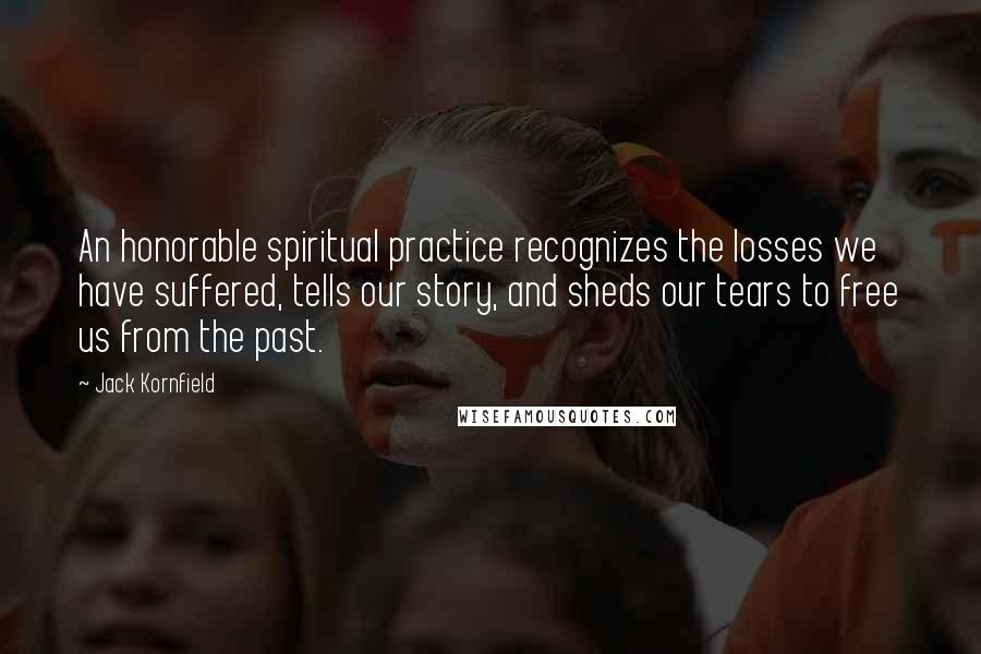 Jack Kornfield Quotes: An honorable spiritual practice recognizes the losses we have suffered, tells our story, and sheds our tears to free us from the past.