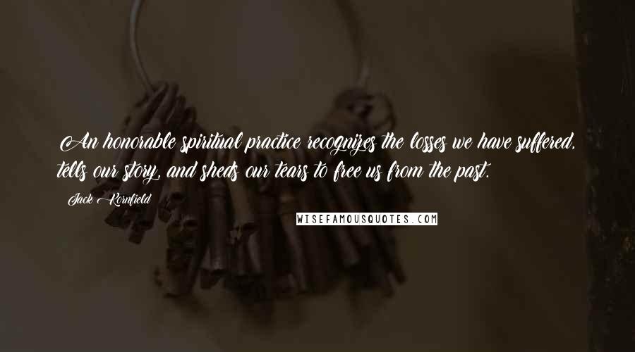 Jack Kornfield Quotes: An honorable spiritual practice recognizes the losses we have suffered, tells our story, and sheds our tears to free us from the past.