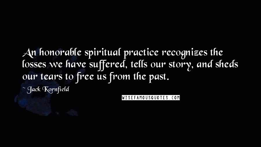 Jack Kornfield Quotes: An honorable spiritual practice recognizes the losses we have suffered, tells our story, and sheds our tears to free us from the past.