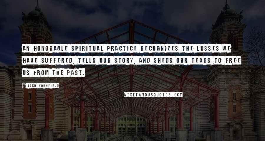 Jack Kornfield Quotes: An honorable spiritual practice recognizes the losses we have suffered, tells our story, and sheds our tears to free us from the past.