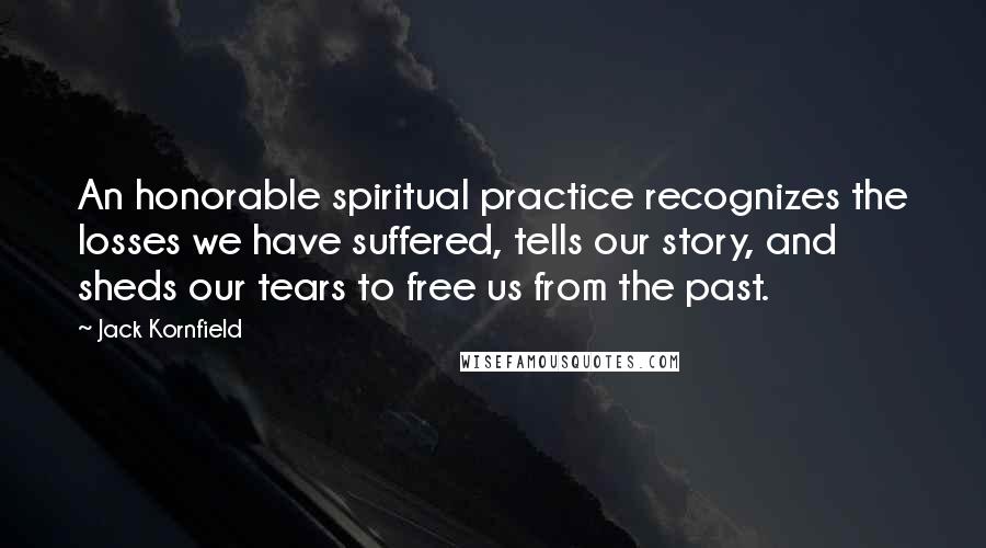 Jack Kornfield Quotes: An honorable spiritual practice recognizes the losses we have suffered, tells our story, and sheds our tears to free us from the past.