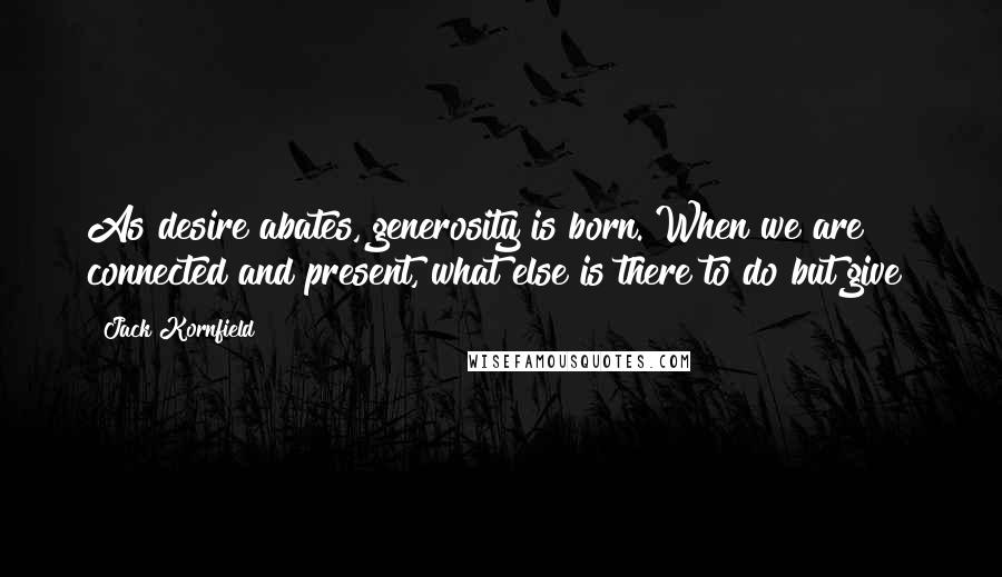Jack Kornfield Quotes: As desire abates, generosity is born. When we are connected and present, what else is there to do but give?