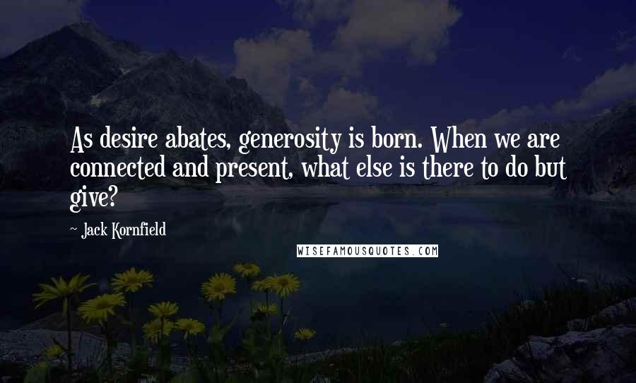 Jack Kornfield Quotes: As desire abates, generosity is born. When we are connected and present, what else is there to do but give?