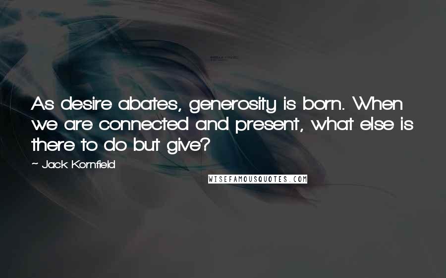 Jack Kornfield Quotes: As desire abates, generosity is born. When we are connected and present, what else is there to do but give?