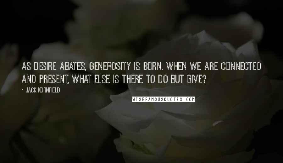 Jack Kornfield Quotes: As desire abates, generosity is born. When we are connected and present, what else is there to do but give?