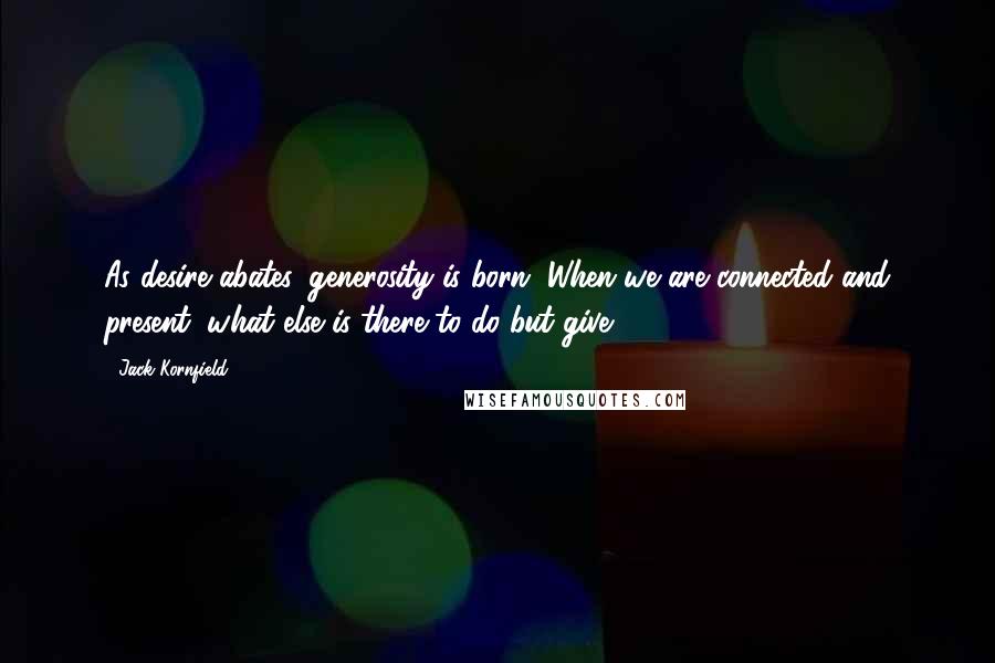 Jack Kornfield Quotes: As desire abates, generosity is born. When we are connected and present, what else is there to do but give?