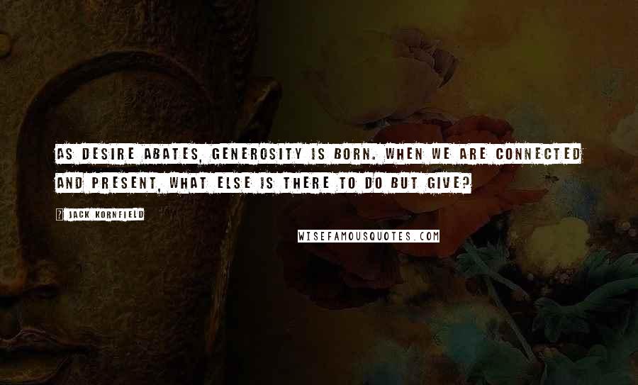 Jack Kornfield Quotes: As desire abates, generosity is born. When we are connected and present, what else is there to do but give?