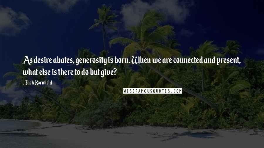 Jack Kornfield Quotes: As desire abates, generosity is born. When we are connected and present, what else is there to do but give?