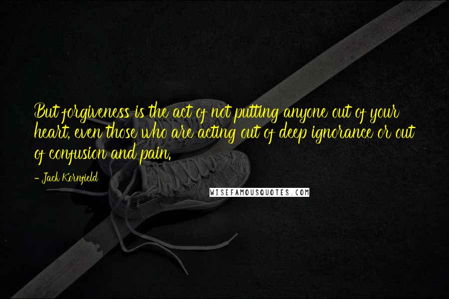 Jack Kornfield Quotes: But forgiveness is the act of not putting anyone out of your heart, even those who are acting out of deep ignorance or out of confusion and pain.