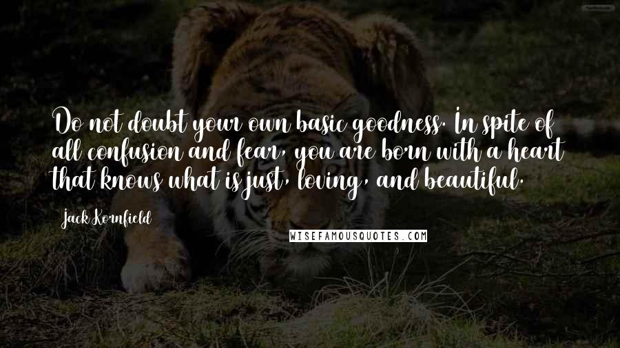 Jack Kornfield Quotes: Do not doubt your own basic goodness. In spite of all confusion and fear, you are born with a heart that knows what is just, loving, and beautiful.