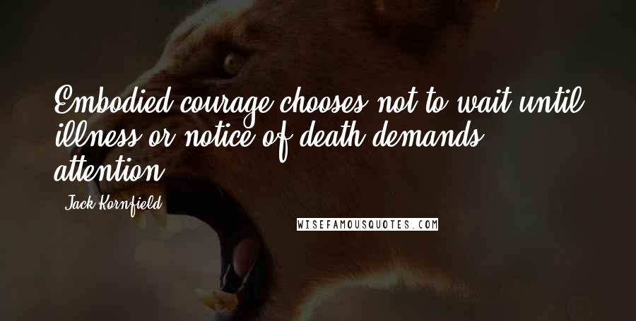 Jack Kornfield Quotes: Embodied courage chooses not to wait until illness or notice of death demands attention.