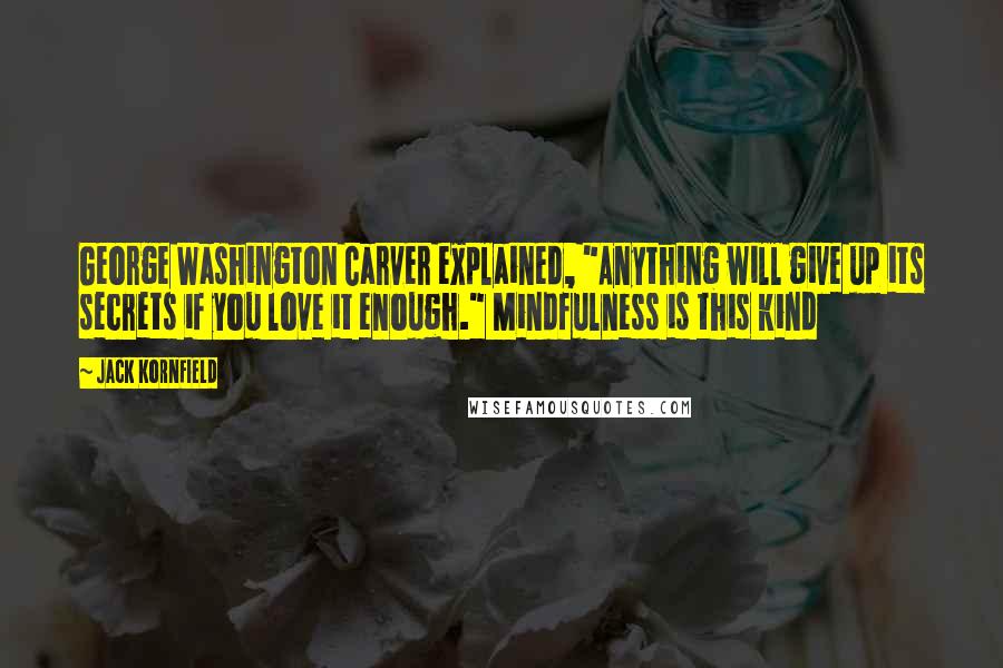 Jack Kornfield Quotes: George Washington Carver explained, "Anything will give up its secrets if you love it enough." Mindfulness is this kind