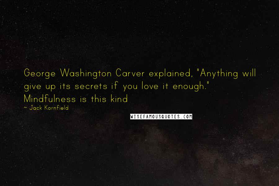 Jack Kornfield Quotes: George Washington Carver explained, "Anything will give up its secrets if you love it enough." Mindfulness is this kind