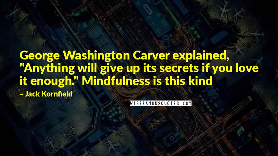 Jack Kornfield Quotes: George Washington Carver explained, "Anything will give up its secrets if you love it enough." Mindfulness is this kind
