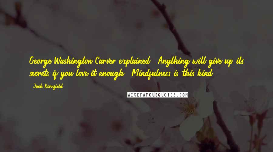 Jack Kornfield Quotes: George Washington Carver explained, "Anything will give up its secrets if you love it enough." Mindfulness is this kind