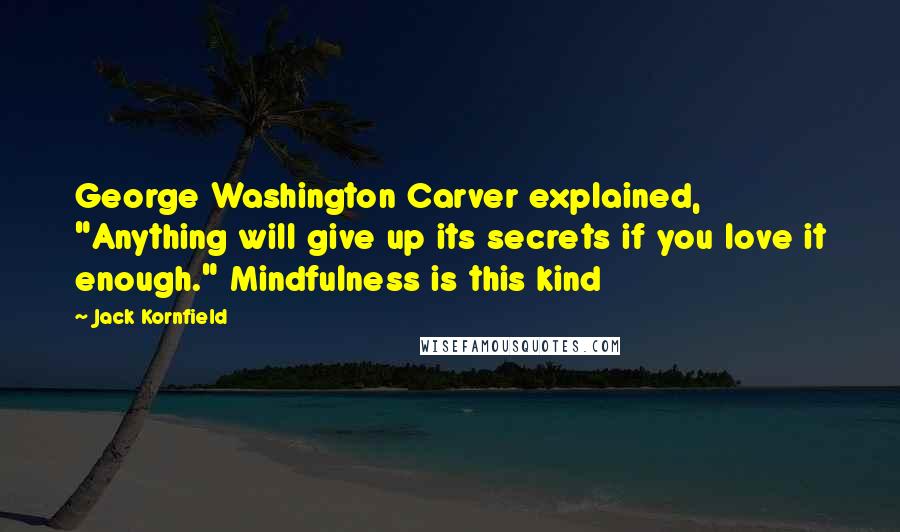 Jack Kornfield Quotes: George Washington Carver explained, "Anything will give up its secrets if you love it enough." Mindfulness is this kind