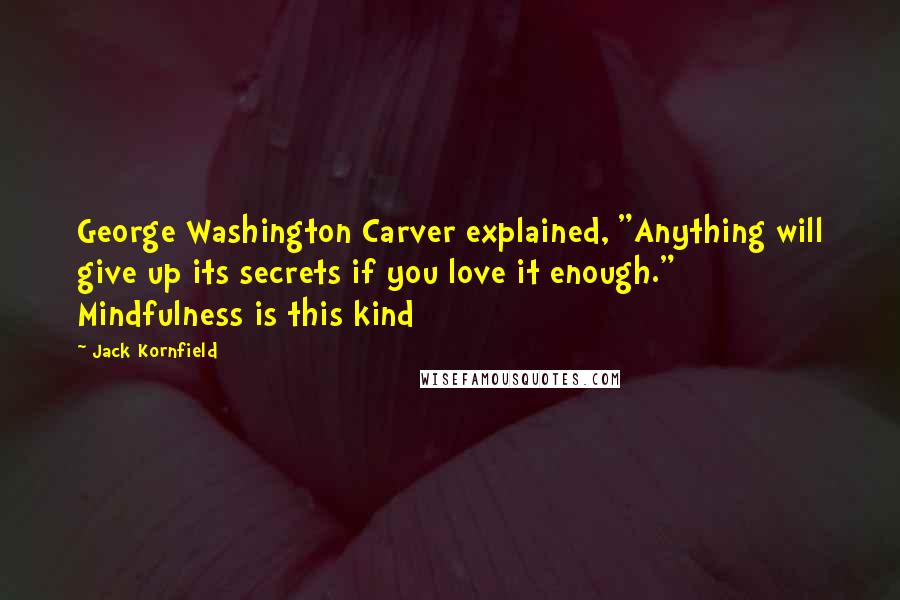 Jack Kornfield Quotes: George Washington Carver explained, "Anything will give up its secrets if you love it enough." Mindfulness is this kind