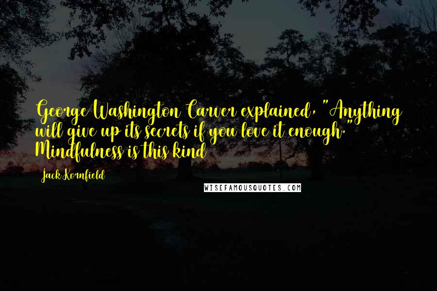 Jack Kornfield Quotes: George Washington Carver explained, "Anything will give up its secrets if you love it enough." Mindfulness is this kind
