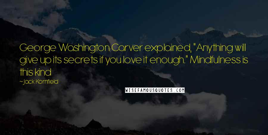 Jack Kornfield Quotes: George Washington Carver explained, "Anything will give up its secrets if you love it enough." Mindfulness is this kind