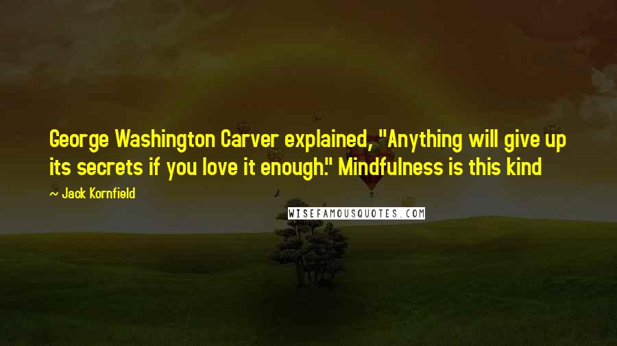 Jack Kornfield Quotes: George Washington Carver explained, "Anything will give up its secrets if you love it enough." Mindfulness is this kind