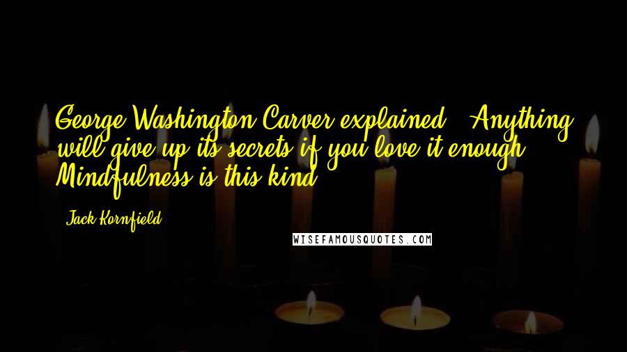 Jack Kornfield Quotes: George Washington Carver explained, "Anything will give up its secrets if you love it enough." Mindfulness is this kind