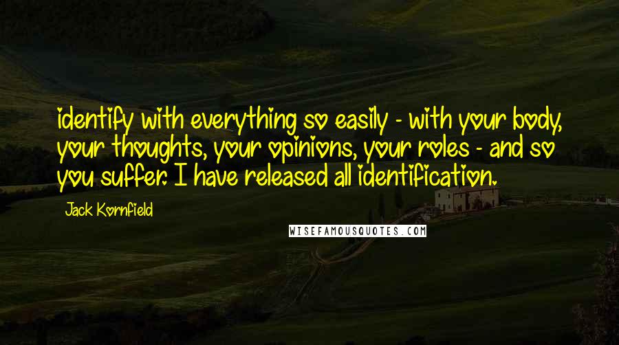 Jack Kornfield Quotes: identify with everything so easily - with your body, your thoughts, your opinions, your roles - and so you suffer. I have released all identification.