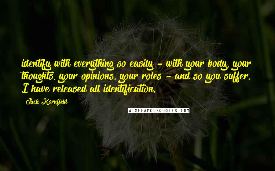 Jack Kornfield Quotes: identify with everything so easily - with your body, your thoughts, your opinions, your roles - and so you suffer. I have released all identification.