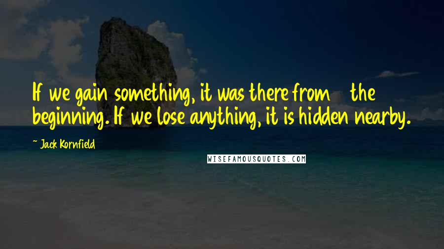 Jack Kornfield Quotes: If we gain something, it was there from the beginning. If we lose anything, it is hidden nearby.