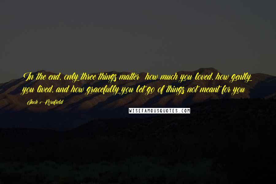 Jack Kornfield Quotes: In the end, only three things matter: how much you loved, how gently you lived, and how gracefully you let go of things not meant for you