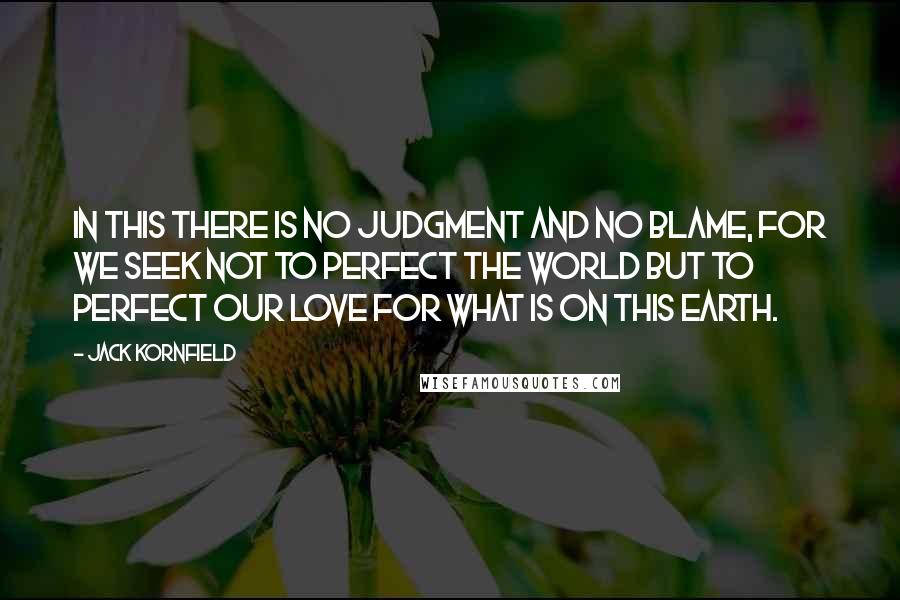 Jack Kornfield Quotes: In this there is no judgment and no blame, for we seek not to perfect the world but to perfect our love for what is on this earth.