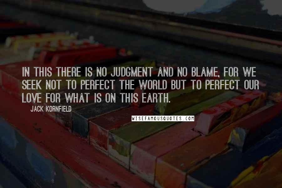 Jack Kornfield Quotes: In this there is no judgment and no blame, for we seek not to perfect the world but to perfect our love for what is on this earth.