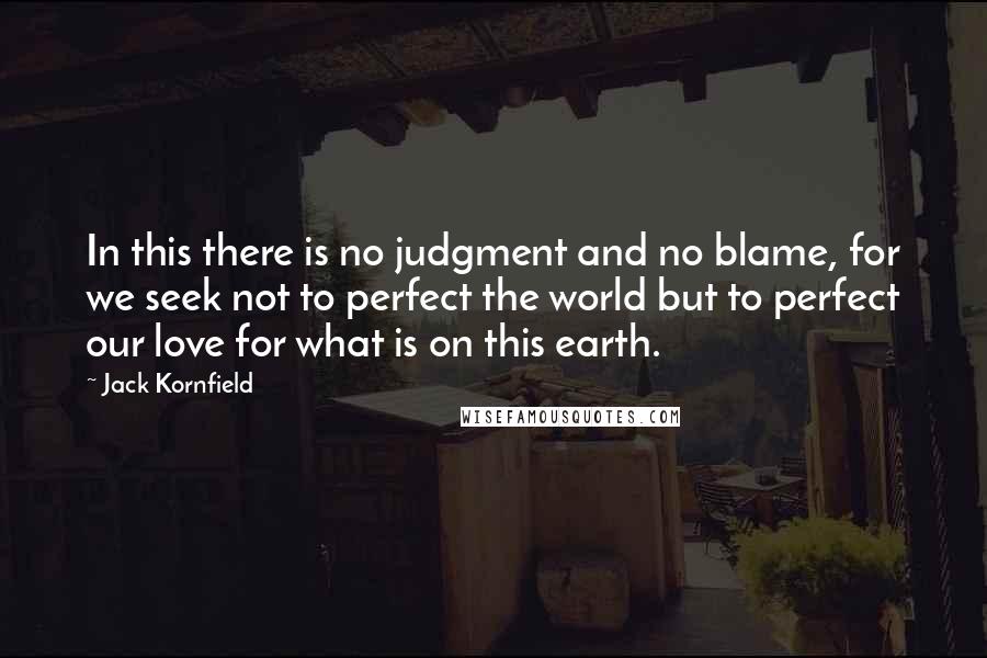 Jack Kornfield Quotes: In this there is no judgment and no blame, for we seek not to perfect the world but to perfect our love for what is on this earth.