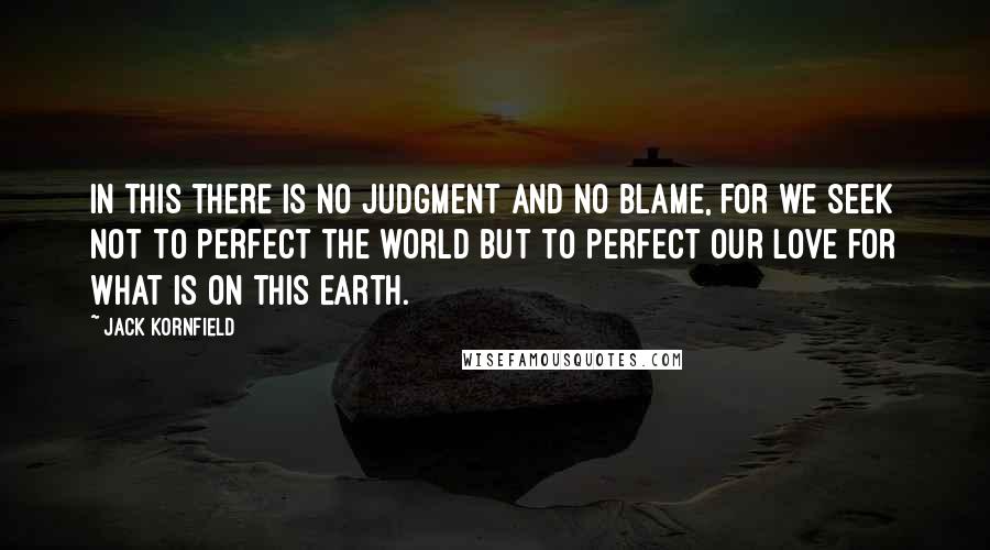 Jack Kornfield Quotes: In this there is no judgment and no blame, for we seek not to perfect the world but to perfect our love for what is on this earth.