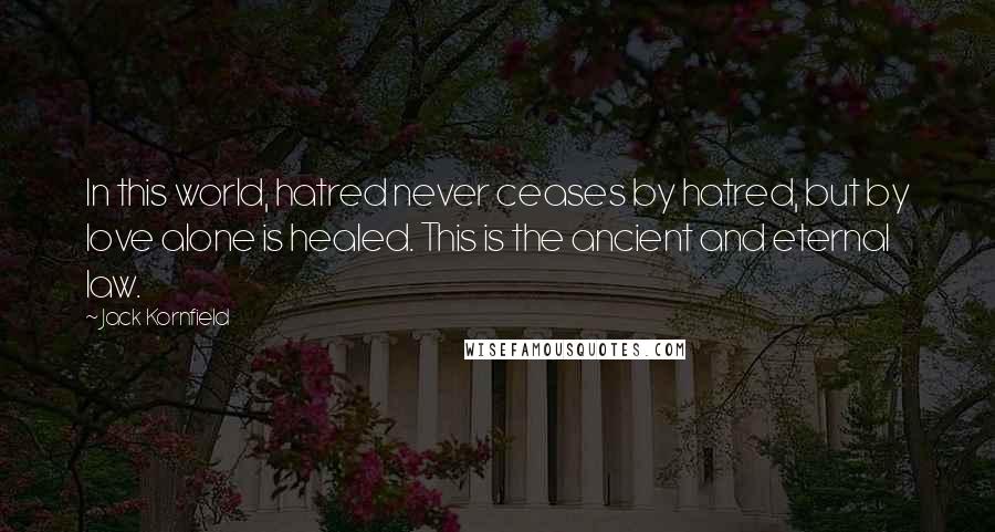 Jack Kornfield Quotes: In this world, hatred never ceases by hatred, but by love alone is healed. This is the ancient and eternal law.