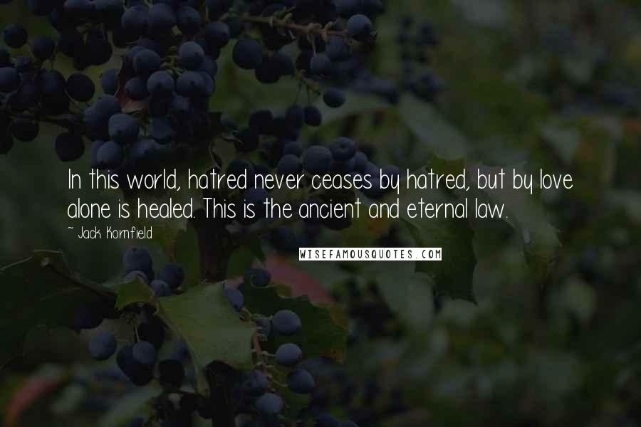 Jack Kornfield Quotes: In this world, hatred never ceases by hatred, but by love alone is healed. This is the ancient and eternal law.