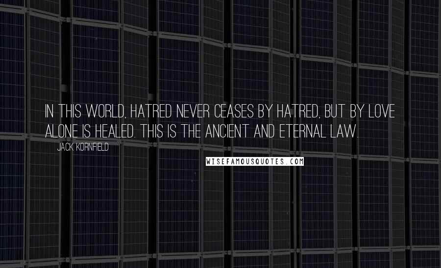 Jack Kornfield Quotes: In this world, hatred never ceases by hatred, but by love alone is healed. This is the ancient and eternal law.