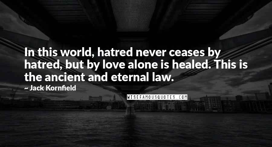 Jack Kornfield Quotes: In this world, hatred never ceases by hatred, but by love alone is healed. This is the ancient and eternal law.