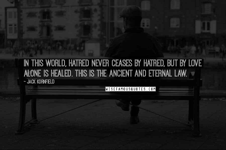 Jack Kornfield Quotes: In this world, hatred never ceases by hatred, but by love alone is healed. This is the ancient and eternal law.