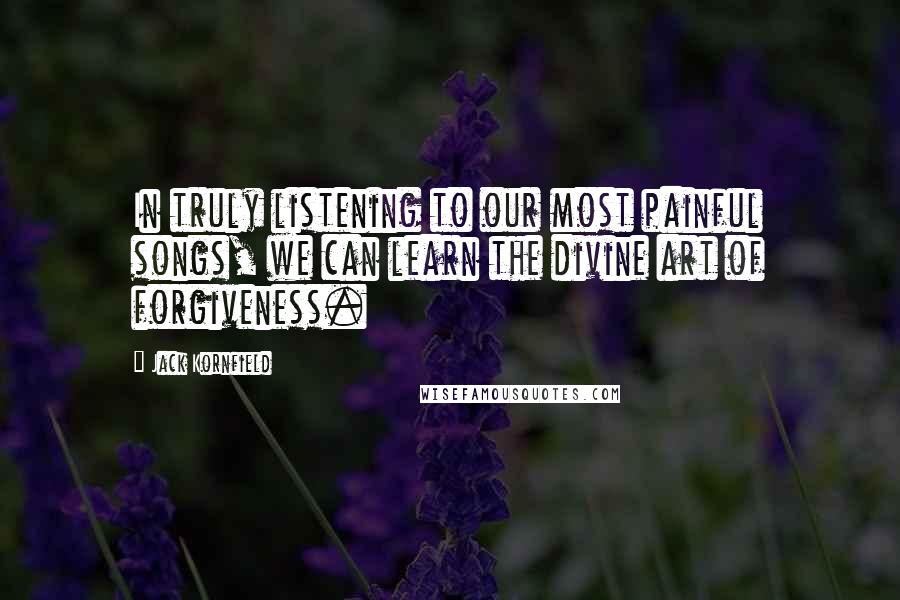 Jack Kornfield Quotes: In truly listening to our most painful songs, we can learn the divine art of forgiveness.