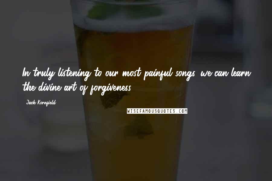 Jack Kornfield Quotes: In truly listening to our most painful songs, we can learn the divine art of forgiveness.