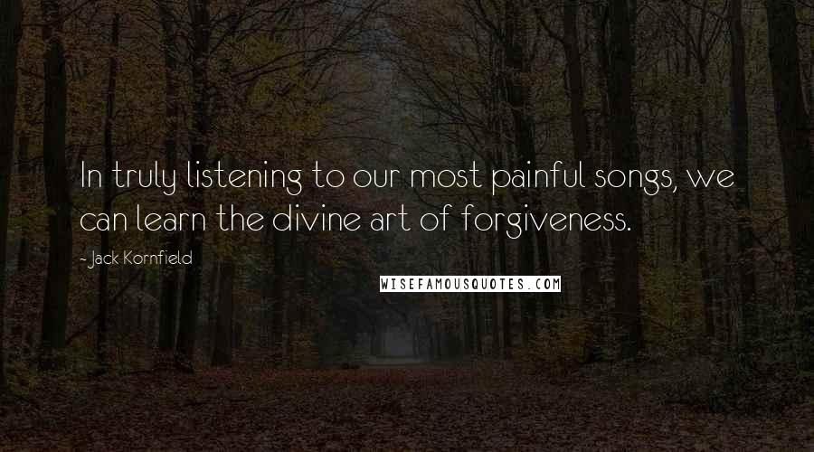 Jack Kornfield Quotes: In truly listening to our most painful songs, we can learn the divine art of forgiveness.