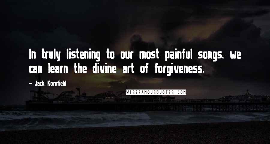 Jack Kornfield Quotes: In truly listening to our most painful songs, we can learn the divine art of forgiveness.