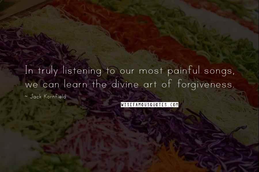 Jack Kornfield Quotes: In truly listening to our most painful songs, we can learn the divine art of forgiveness.