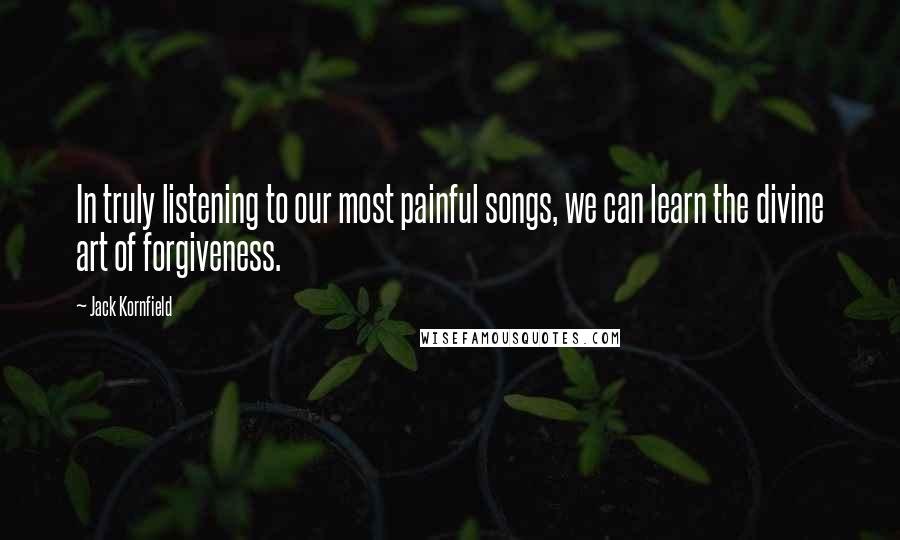 Jack Kornfield Quotes: In truly listening to our most painful songs, we can learn the divine art of forgiveness.