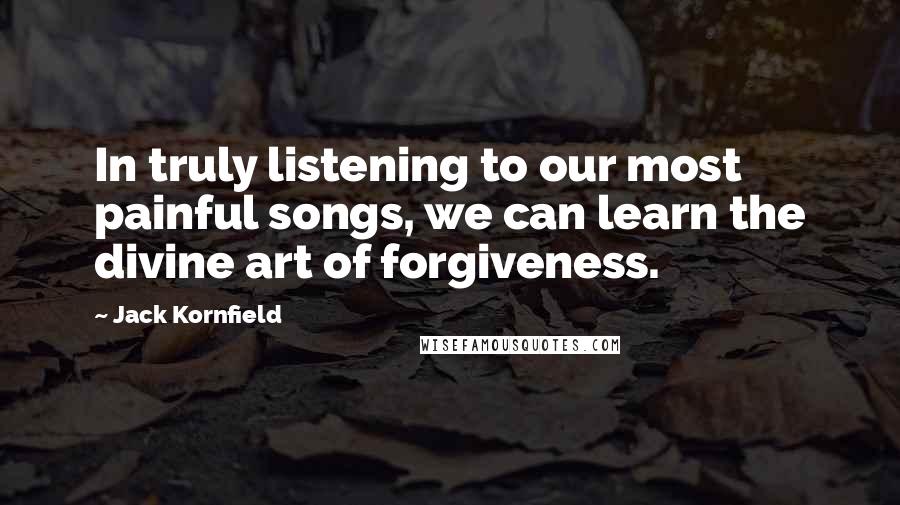 Jack Kornfield Quotes: In truly listening to our most painful songs, we can learn the divine art of forgiveness.