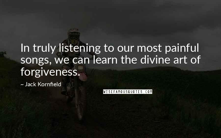 Jack Kornfield Quotes: In truly listening to our most painful songs, we can learn the divine art of forgiveness.