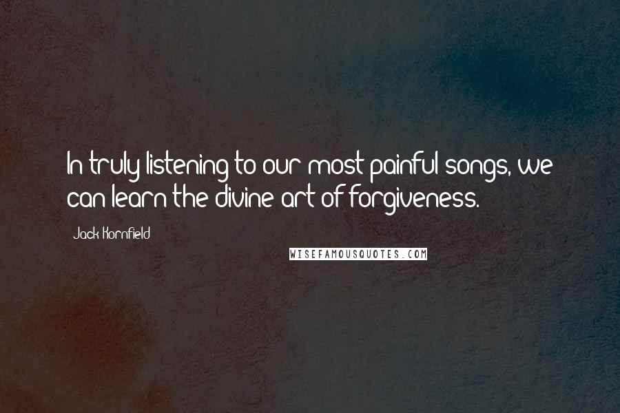 Jack Kornfield Quotes: In truly listening to our most painful songs, we can learn the divine art of forgiveness.