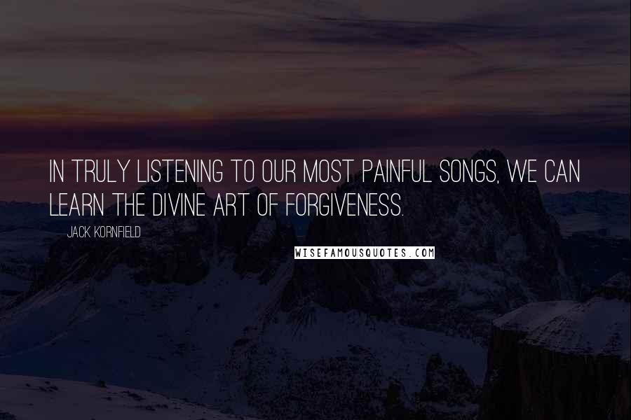 Jack Kornfield Quotes: In truly listening to our most painful songs, we can learn the divine art of forgiveness.